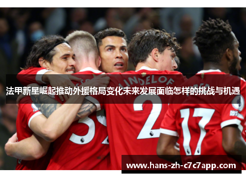 法甲新星崛起推动外援格局变化未来发展面临怎样的挑战与机遇 法甲新星崛起推动外援格局变化未来发展面临怎样的挑战与机遇